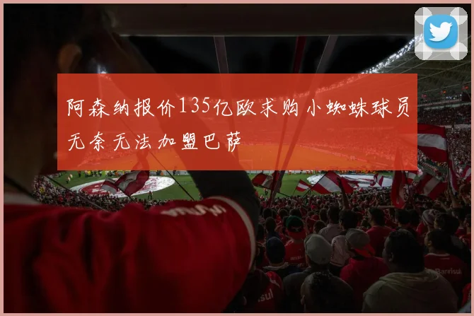 阿森纳报价135亿欧求购小蜘蛛球员无奈无法加盟巴萨