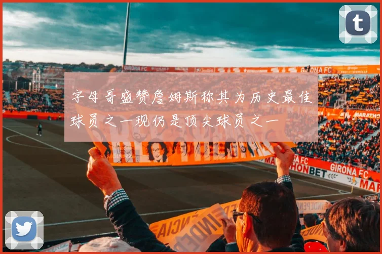字母哥盛赞詹姆斯称其为历史最佳球员之一现仍是顶尖球员之一